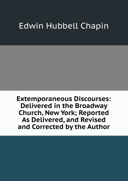 Обложка книги Extemporaneous Discourses: Delivered in the Broadway Church, New York; Reported As Delivered, and Revised and Corrected by the Author, E.H. Chapin