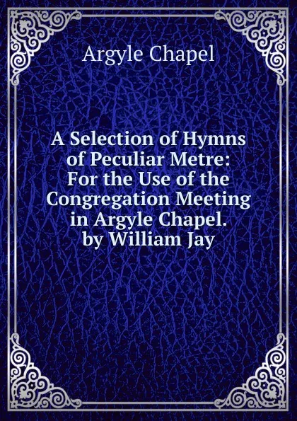 Обложка книги A Selection of Hymns of Peculiar Metre: For the Use of the Congregation Meeting in Argyle Chapel. by William Jay, Argyle Chapel