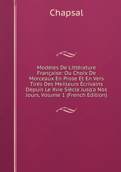 Обложка книги Modeles De Litterature Francaise: Ou Choix De Morceaux En Prose Et En Vers Tires Des Meilleurs Ecrivains Depuis Le Xvie Siecle Jusq.a Nos Jours, Volume 1 (French Edition), Chapsal