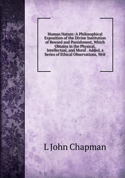 Обложка книги Human Nature: A Philosophical Exposition of the Divine Institution of Reward and Punishment, Which Obtains in the Physical, Intellectual, and Moral . Added, a Series of Ethical Observations, Writ, L John Chapman