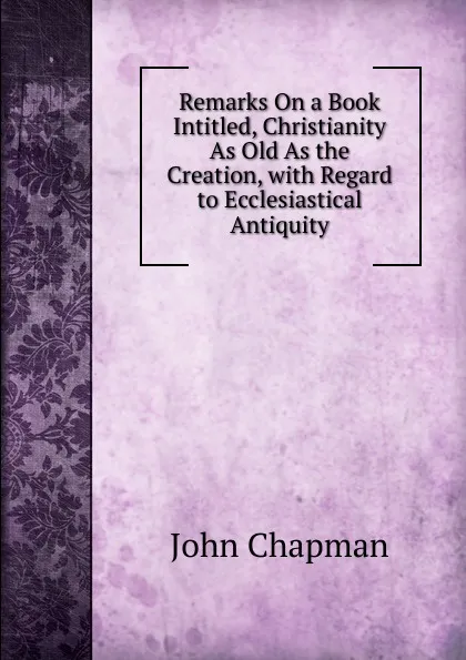 Обложка книги Remarks On a Book Intitled, Christianity As Old As the Creation, with Regard to Ecclesiastical Antiquity, John Chapman