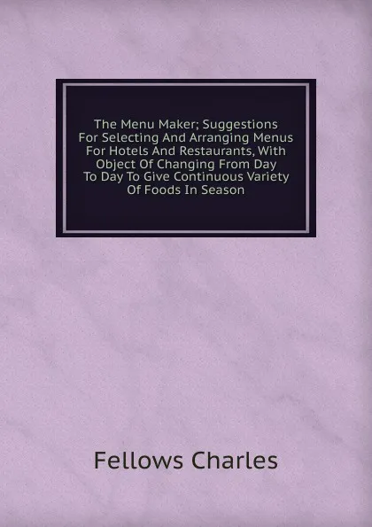 Обложка книги The Menu Maker; Suggestions For Selecting And Arranging Menus For Hotels And Restaurants, With Object Of Changing From Day To Day To Give Continuous Variety Of Foods In Season, Fellows Charles