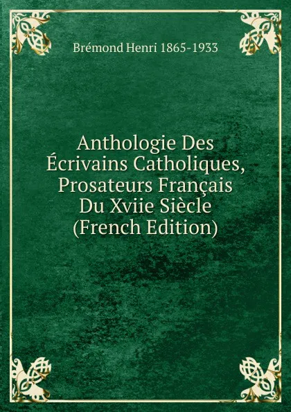 Обложка книги Anthologie Des Ecrivains Catholiques, Prosateurs Francais Du Xviie Siecle (French Edition), Brémond Henri 1865-1933