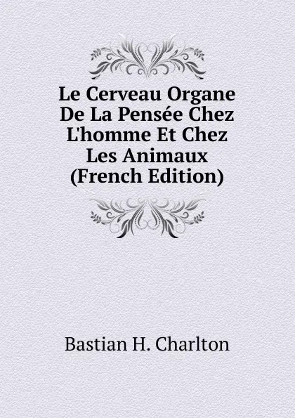 Обложка книги Le Cerveau Organe De La Pensee Chez L.homme Et Chez Les Animaux (French Edition), Bastian H. Charlton