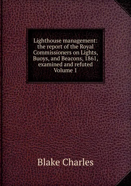 Обложка книги Lighthouse management: the report of the Royal Commissioners on Lights, Buoys, and Beacons, 1861, examined and refuted Volume 1, Blake Charles