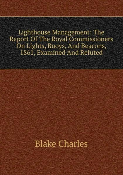 Обложка книги Lighthouse Management: The Report Of The Royal Commissioners On Lights, Buoys, And Beacons, 1861, Examined And Refuted, Blake Charles