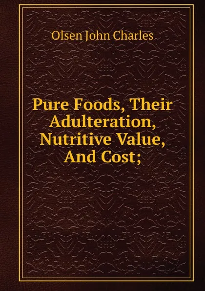 Обложка книги Pure Foods, Their Adulteration, Nutritive Value, And Cost;, Olsen John Charles