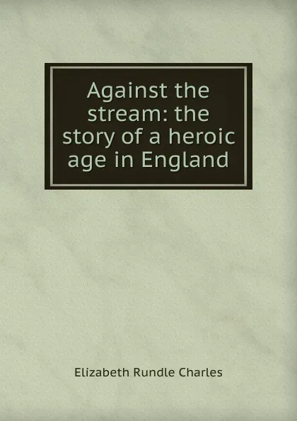 Обложка книги Against the stream: the story of a heroic age in England, Elizabeth Rundle Charles