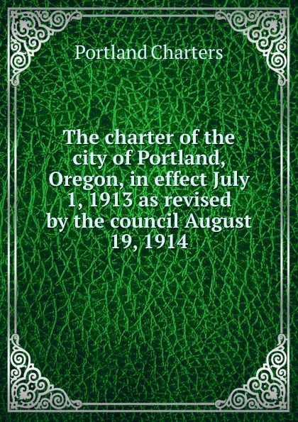 Обложка книги The charter of the city of Portland, Oregon, in effect July 1, 1913 as revised by the council August 19, 1914, Portland Charters