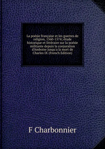 Обложка книги La poesie francaise et les guerres de religion, 1560-1574; etude historique et litteraire sur la poesie militante depuis la conjuration d.Amboise jusqu.a la mort de Charles IX (French Edition), F Charbonnier