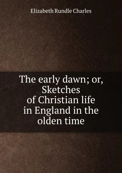 Обложка книги The early dawn; or, Sketches of Christian life in England in the olden time, Elizabeth Rundle Charles