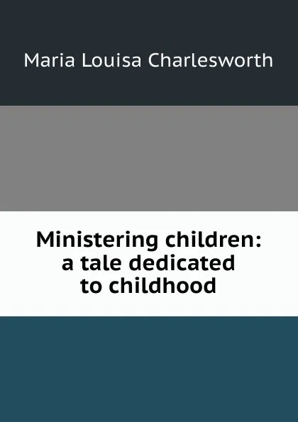 Обложка книги Ministering children: a tale dedicated to childhood, Maria Louisa Charlesworth