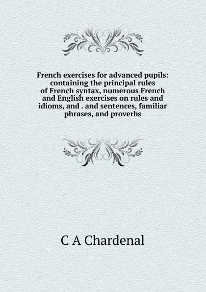 Обложка книги French exercises for advanced pupils: containing the principal rules of French syntax, numerous French and English exercises on rules and idioms, and . and sentences, familiar phrases, and proverbs, C A Chardenal