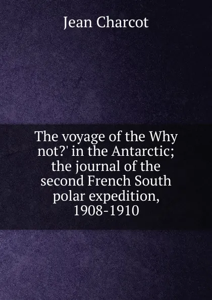 Обложка книги The voyage of the Why not.. in the Antarctic; the journal of the second French South polar expedition, 1908-1910, Jean Charcot