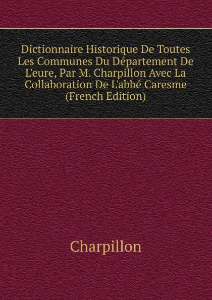 Обложка книги Dictionnaire Historique De Toutes Les Communes Du Departement De L.eure, Par M. Charpillon Avec La Collaboration De L.abbe Caresme (French Edition), Charpillon