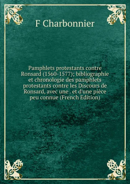 Обложка книги Pamphlets protestants contre Ronsard (1560-1577); bibliographie et chronologie des pamphlets protestants contre les Discours de Ronsard, avec une . et d.une piece peu connue (French Edition), F Charbonnier