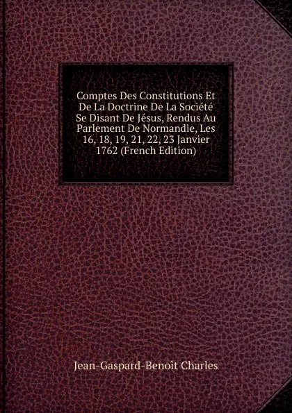 Обложка книги Comptes Des Constitutions Et De La Doctrine De La Societe Se Disant De Jesus, Rendus Au Parlement De Normandie, Les 16, 18, 19, 21, 22, 23 Janvier 1762 (French Edition), Jean-Gaspard-Benoit Charles