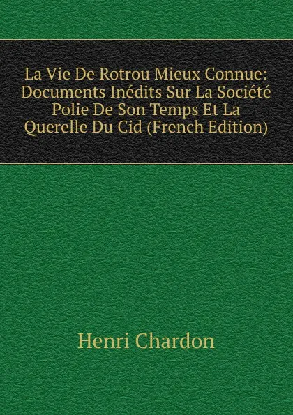 Обложка книги La Vie De Rotrou Mieux Connue: Documents Inedits Sur La Societe Polie De Son Temps Et La Querelle Du Cid (French Edition), Henri Chardon