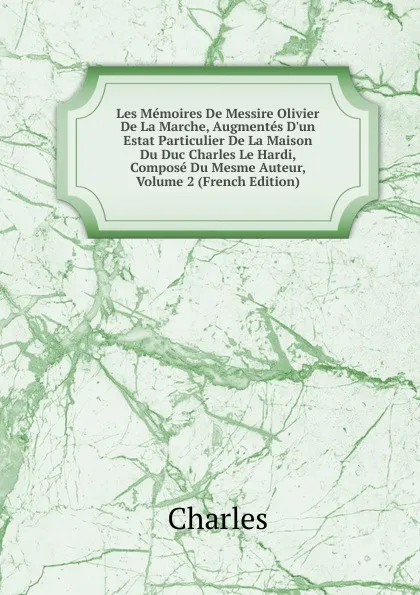 Обложка книги Les Memoires De Messire Olivier De La Marche, Augmentes D.un Estat Particulier De La Maison Du Duc Charles Le Hardi, Compose Du Mesme Auteur, Volume 2 (French Edition), Charles