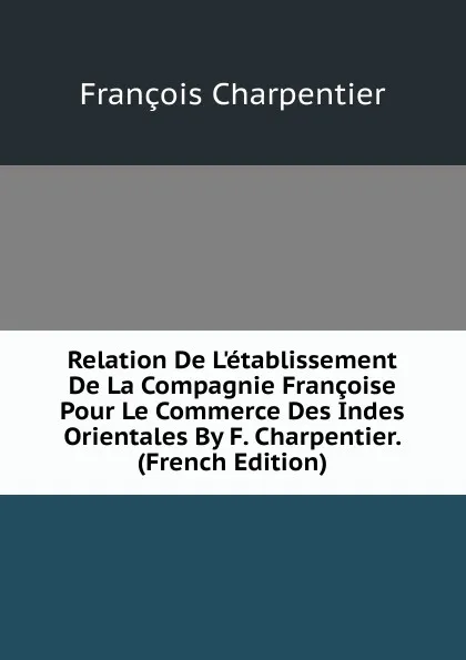 Обложка книги Relation De L.etablissement De La Compagnie Francoise Pour Le Commerce Des Indes Orientales By F. Charpentier. (French Edition), François Charpentier