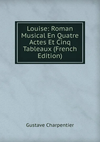 Обложка книги Louise: Roman Musical En Quatre Actes Et Cinq Tableaux (French Edition), Gustave Charpentier