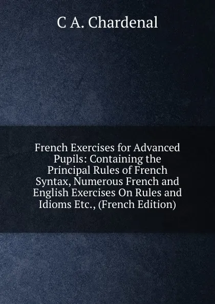 Обложка книги French Exercises for Advanced Pupils: Containing the Principal Rules of French Syntax, Numerous French and English Exercises On Rules and Idioms Etc., (French Edition), C.A. Chardenal