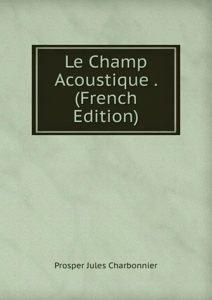 Обложка книги Le Champ Acoustique . (French Edition), Prosper Jules Charbonnier