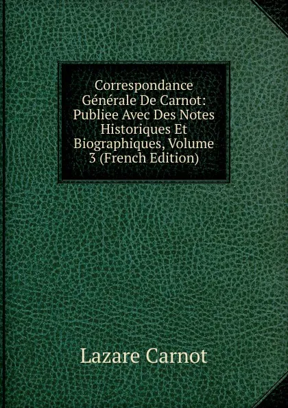 Обложка книги Correspondance Generale De Carnot: Publiee Avec Des Notes Historiques Et Biographiques, Volume 3 (French Edition), Lazare Carnot