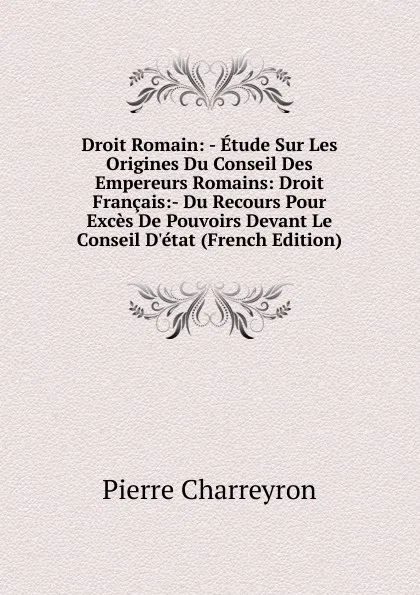 Обложка книги Droit Romain: - Etude Sur Les Origines Du Conseil Des Empereurs Romains: Droit Francais:- Du Recours Pour Exces De Pouvoirs Devant Le Conseil D.etat (French Edition), Pierre Charreyron