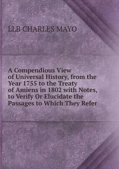 Обложка книги A Compendious View of Universal History, from the Year 1755 to the Treaty of Amiens in 1802 with Notes, to Verify Or Elucidate the Passages to Which They Refer., Llb Charles Mayo