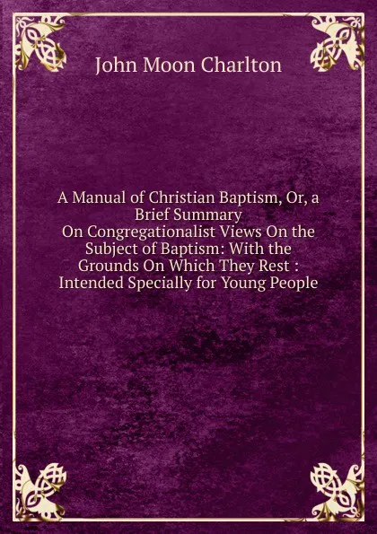 Обложка книги A Manual of Christian Baptism, Or, a Brief Summary On Congregationalist Views On the Subject of Baptism: With the Grounds On Which They Rest : Intended Specially for Young People, John Moon Charlton