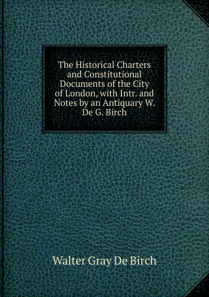 Обложка книги The Historical Charters and Constitutional Documents of the City of London, with Intr. and Notes by an Antiquary W. De G. Birch., Walter Gray De Birch