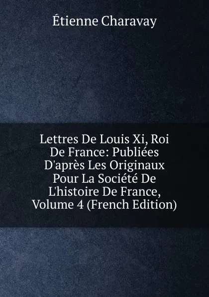 Обложка книги Lettres De Louis Xi, Roi De France: Publiees D.apres Les Originaux Pour La Societe De L.histoire De France, Volume 4 (French Edition), Étienne Charavay