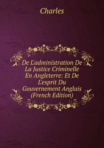 Обложка книги De L.administration De La Justice Criminelle En Angleterre: Et De L.esprit Du Gouvernement Anglais (French Edition), Charles