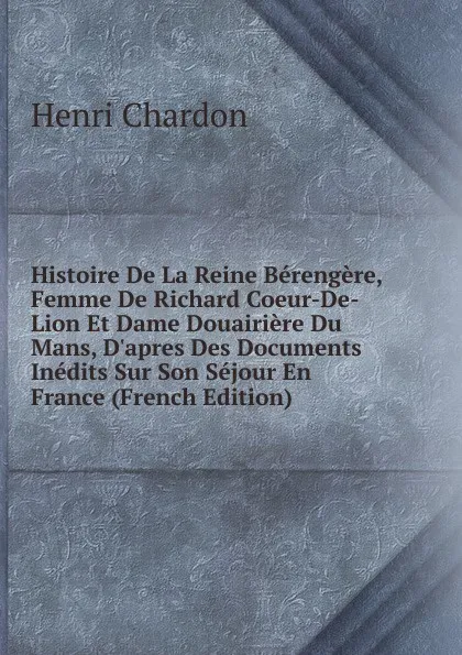 Обложка книги Histoire De La Reine Berengere, Femme De Richard Coeur-De-Lion Et Dame Douairiere Du Mans, D.apres Des Documents Inedits Sur Son Sejour En France (French Edition), Henri Chardon