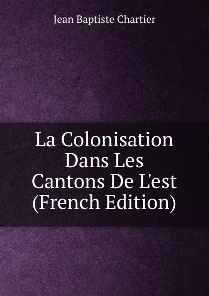 Обложка книги La Colonisation Dans Les Cantons De L.est (French Edition), Jean Baptiste Chartier