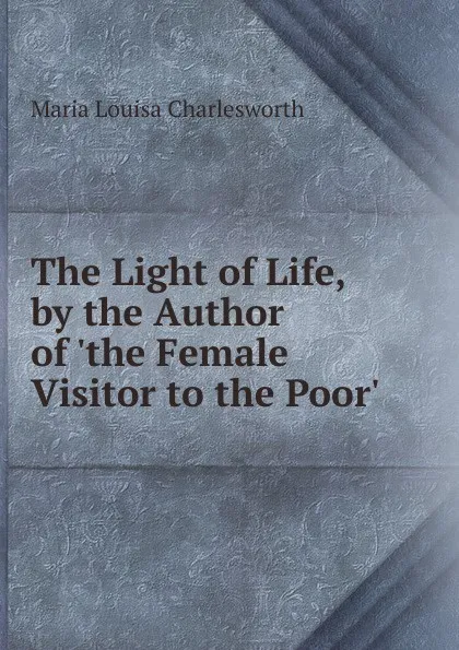 Обложка книги The Light of Life, by the Author of .the Female Visitor to the Poor.., Maria Louisa Charlesworth