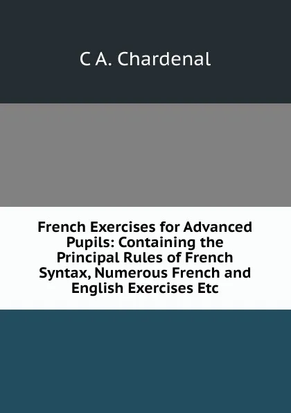 Обложка книги French Exercises for Advanced Pupils: Containing the Principal Rules of French Syntax, Numerous French and English Exercises Etc., C.A. Chardenal