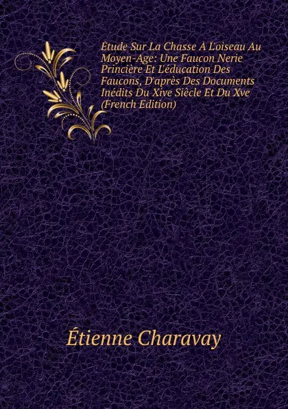 Обложка книги Etude Sur La Chasse A L.oiseau Au Moyen-Age: Une Faucon Nerie Princiere Et L.education Des Faucons, D.apres Des Documents Inedits Du Xive Siecle Et Du Xve (French Edition), Étienne Charavay