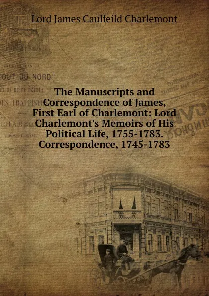 Обложка книги The Manuscripts and Correspondence of James, First Earl of Charlemont: Lord Charlemont.s Memoirs of His Political Life, 1755-1783. Correspondence, 1745-1783, Lord James Caulfeild Charlemont