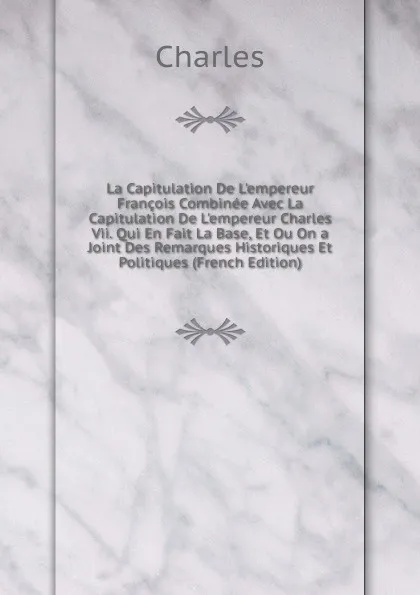 Обложка книги La Capitulation De L.empereur Francois Combinee Avec La Capitulation De L.empereur Charles Vii. Qui En Fait La Base, Et Ou On a Joint Des Remarques Historiques Et Politiques (French Edition), Charles