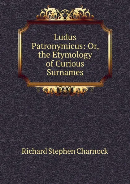 Обложка книги Ludus Patronymicus: Or, the Etymology of Curious Surnames, Richard Stephen Charnock