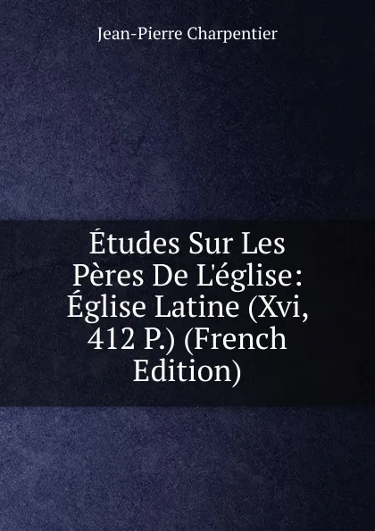 Обложка книги Etudes Sur Les Peres De L.eglise: Eglise Latine (Xvi, 412 P.) (French Edition), Jean-Pierre Charpentier