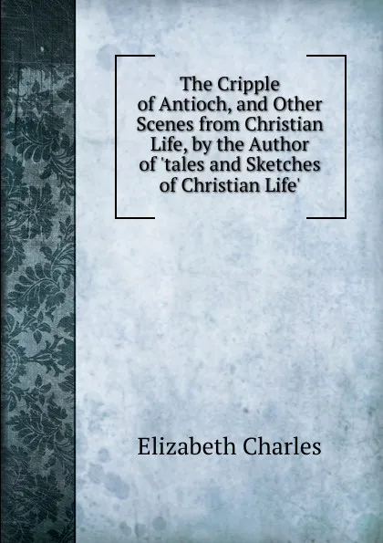 Обложка книги The Cripple of Antioch, and Other Scenes from Christian Life, by the Author of .tales and Sketches of Christian Life.., Elizabeth Charles