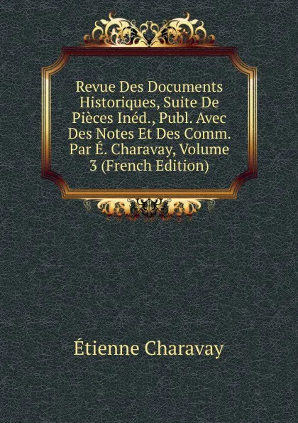 Обложка книги Revue Des Documents Historiques, Suite De Pieces Ined., Publ. Avec Des Notes Et Des Comm. Par E. Charavay, Volume 3 (French Edition), Étienne Charavay