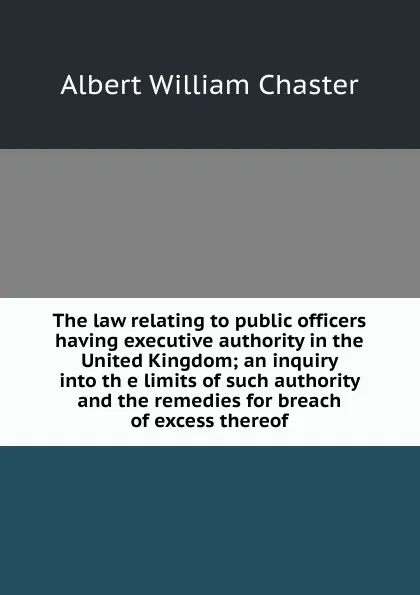 Обложка книги The law relating to public officers having executive authority in the United Kingdom; an inquiry into th e limits of such authority and the remedies for breach of excess thereof, Albert William Chaster