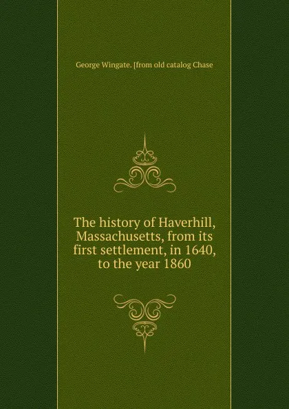 Обложка книги The history of Haverhill, Massachusetts, from its first settlement, in 1640, to the year 1860, George Wingate. [from old catalog Chase