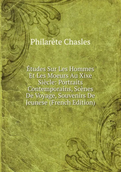 Обложка книги Etudes Sur Les Hommes Et Les Moeurs Au Xixe Siecle: Portraits Contemporains, Scenes De Voyage, Souvenirs De Jeunese (French Edition), Philarète Chasles