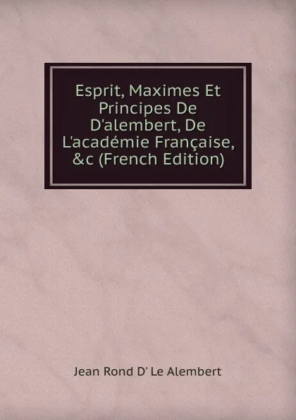 Обложка книги Esprit, Maximes Et Principes De D.alembert, De L.academie Francaise, .c (French Edition), Jean Rond D' Le Alembert
