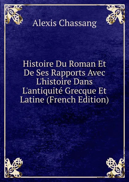 Обложка книги Histoire Du Roman Et De Ses Rapports Avec L.histoire Dans L.antiquite Grecque Et Latine (French Edition), Alexis Chassang